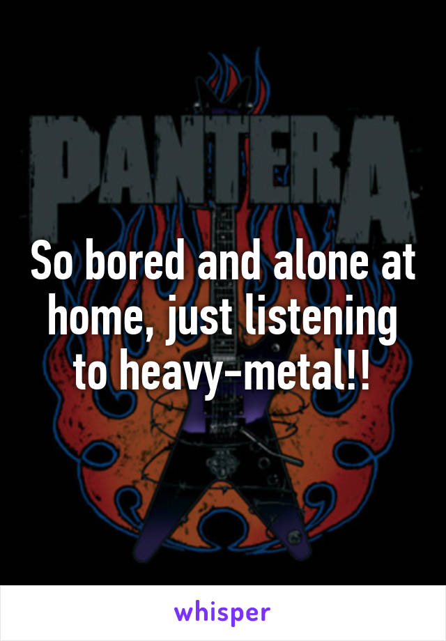 So bored and alone at home, just listening to heavy-metal!!