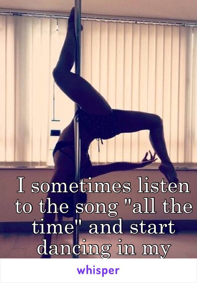 I sometimes listen to the song "all the time" and start dancing in my room... 😏