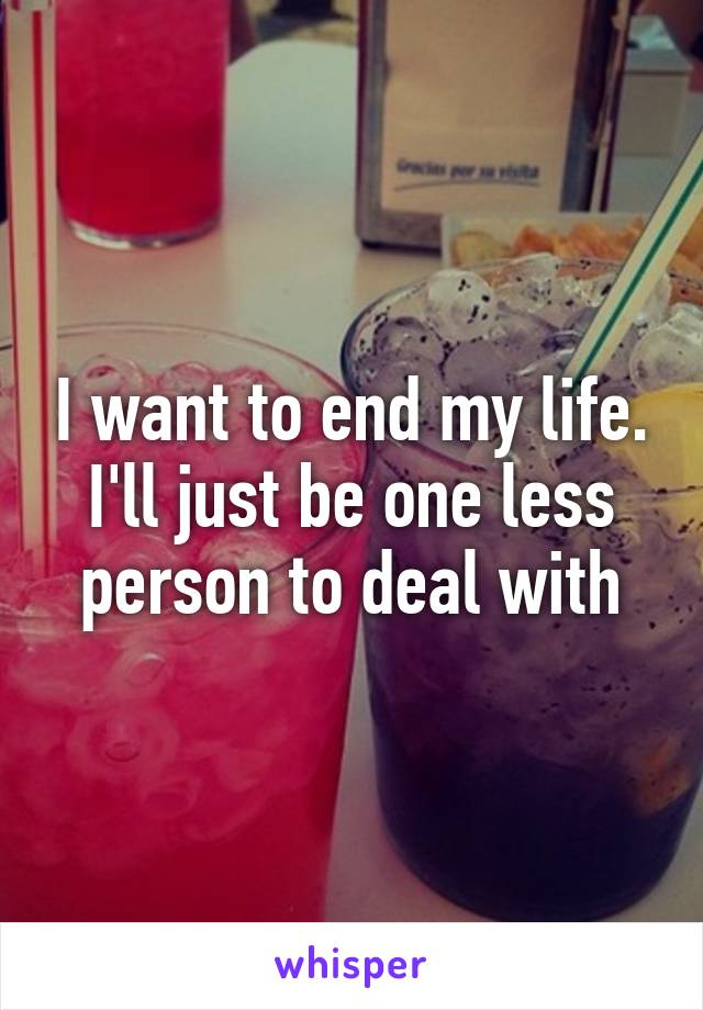 I want to end my life. I'll just be one less person to deal with