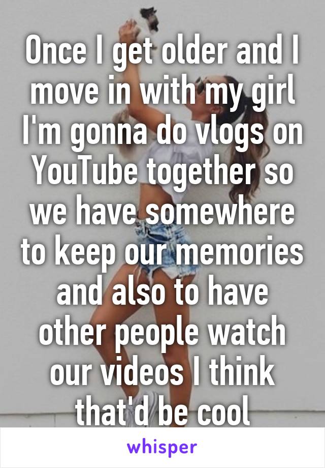 Once I get older and I move in with my girl I'm gonna do vlogs on YouTube together so we have somewhere to keep our memories and also to have other people watch our videos I think that'd be cool