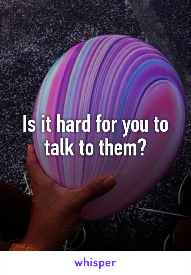 Is it hard for you to talk to them?