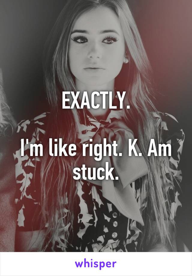 EXACTLY.

I'm like right. K. Am stuck.