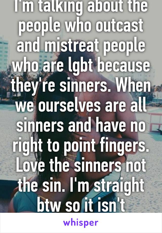 I'm talking about the people who outcast and mistreat people who are lgbt because they're sinners. When we ourselves are all sinners and have no right to point fingers. Love the sinners not the sin. I'm straight btw so it isn't personal.