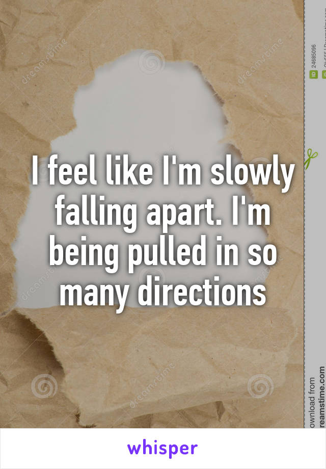 I feel like I'm slowly falling apart. I'm being pulled in so many directions