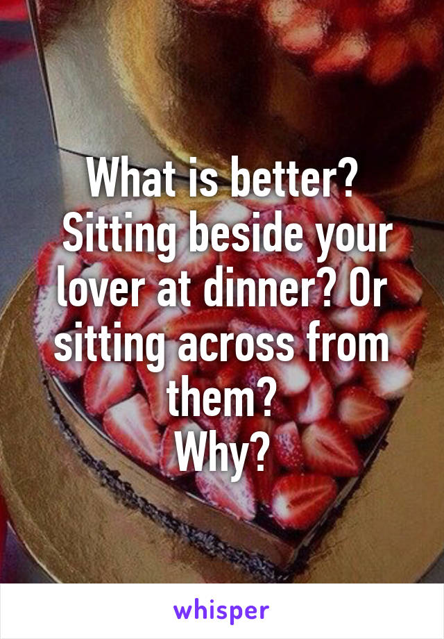 What is better?
 Sitting beside your lover at dinner? Or sitting across from them?
Why?