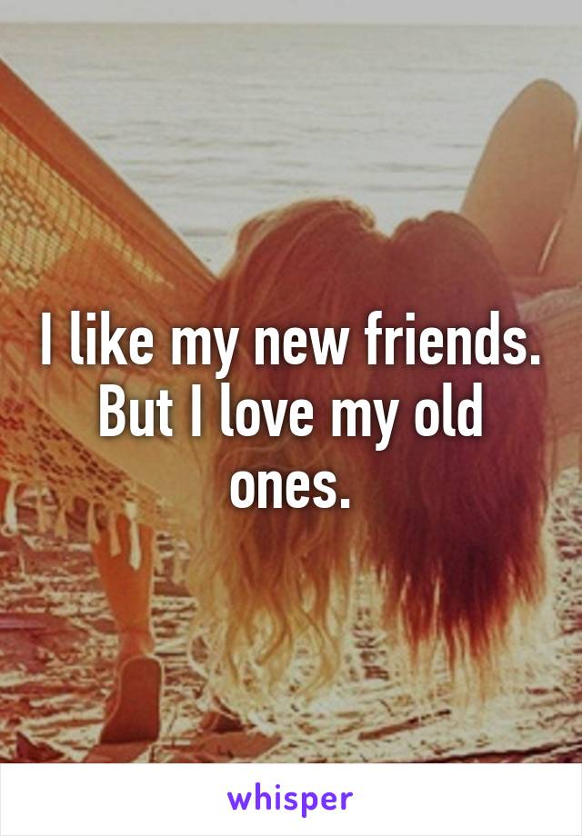 I like my new friends. But I love my old ones.