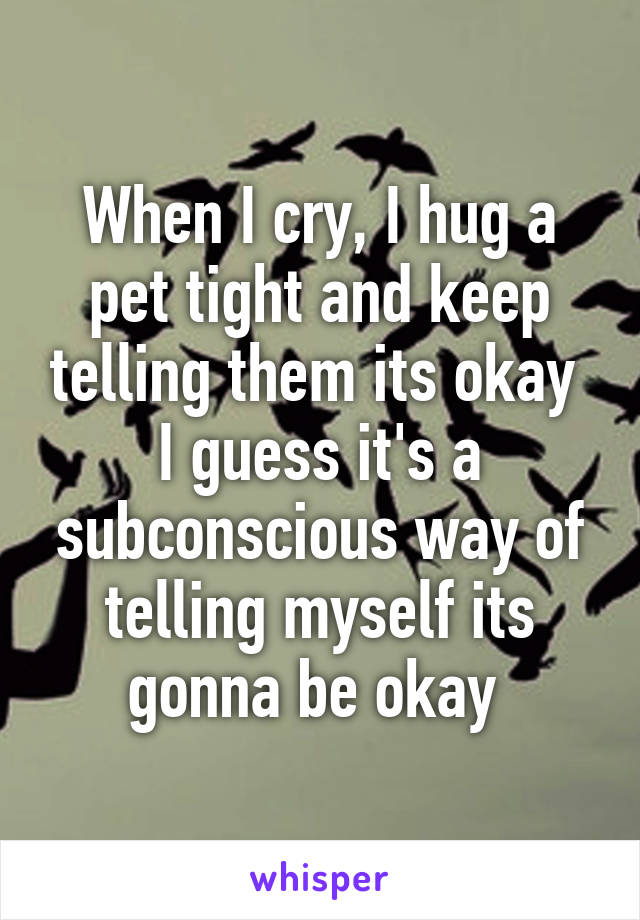 When I cry, I hug a pet tight and keep telling them its okay 
I guess it's a subconscious way of telling myself its gonna be okay 