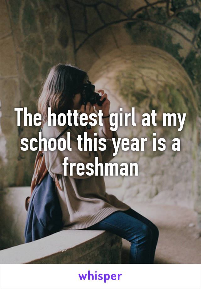 The hottest girl at my school this year is a freshman