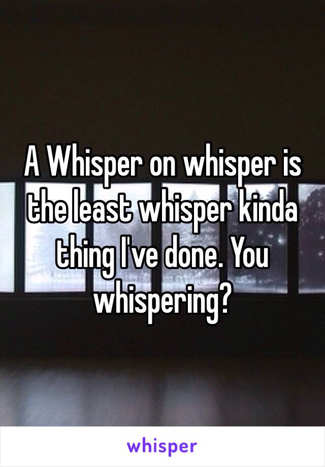 A Whisper on whisper is the least whisper kinda thing I've done. You whispering?
