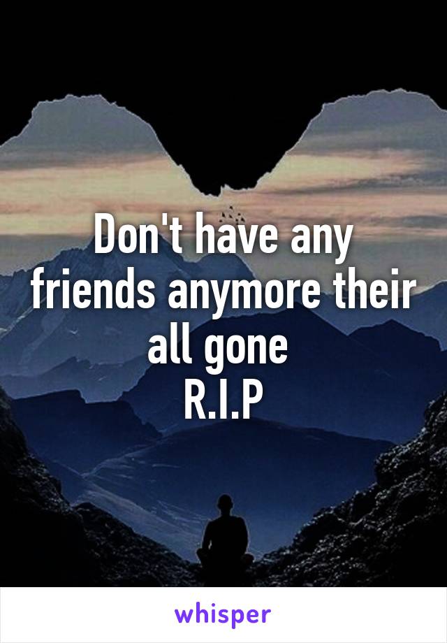 Don't have any friends anymore their all gone 
R.I.P