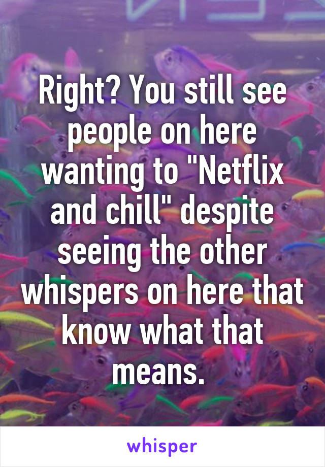 Right? You still see people on here wanting to "Netflix and chill" despite seeing the other whispers on here that know what that means. 