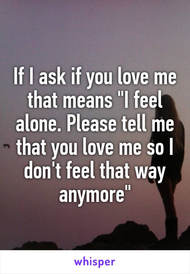 If I ask if you love me that means "I feel alone. Please tell me that you love me so I don't feel that way anymore"