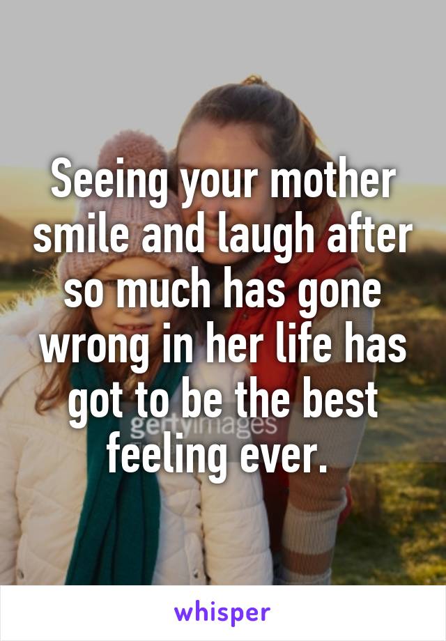 Seeing your mother smile and laugh after so much has gone wrong in her life has got to be the best feeling ever. 