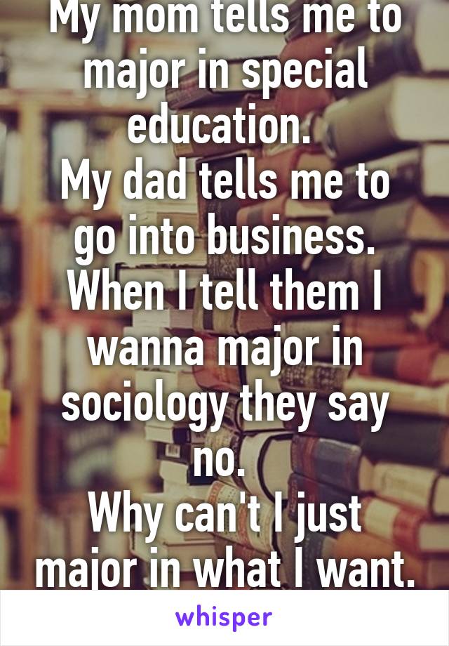 My mom tells me to major in special education. 
My dad tells me to go into business. When I tell them I wanna major in sociology they say no. 
Why can't I just major in what I want. It's my life after all!