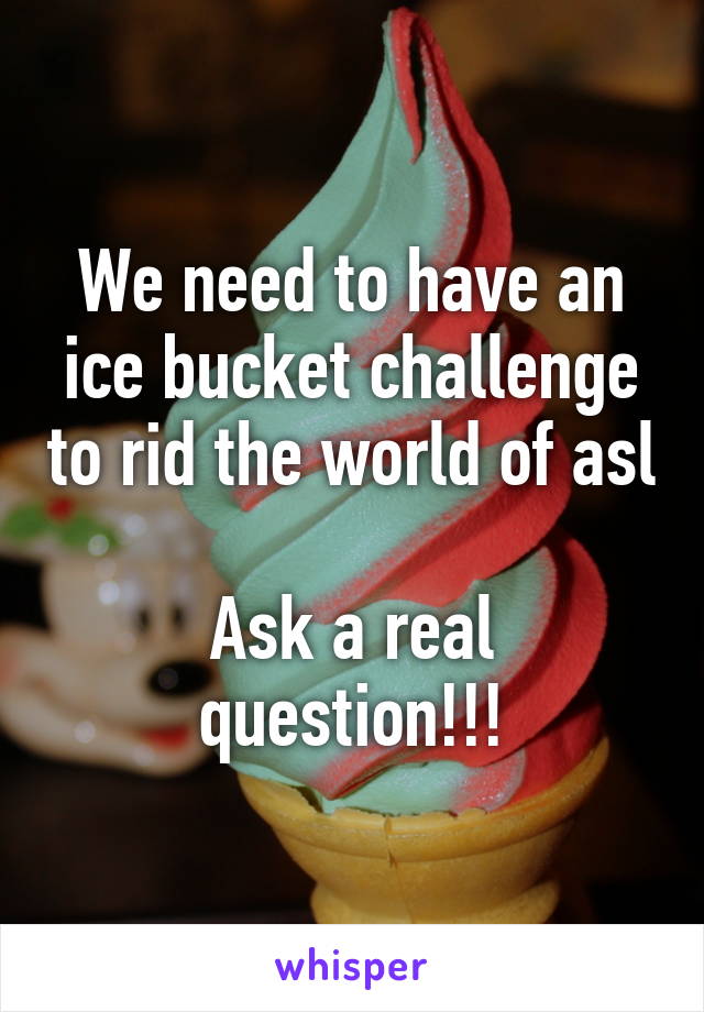 We need to have an ice bucket challenge to rid the world of asl

Ask a real question!!!