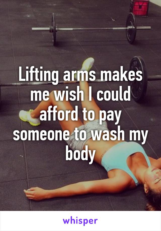 Lifting arms makes me wish I could afford to pay someone to wash my body