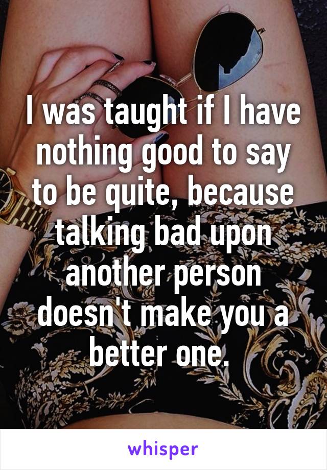 I was taught if I have nothing good to say to be quite, because talking bad upon another person doesn't make you a better one. 