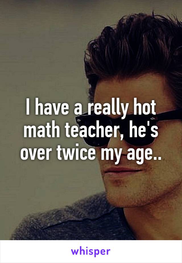 I have a really hot math teacher, he's over twice my age..