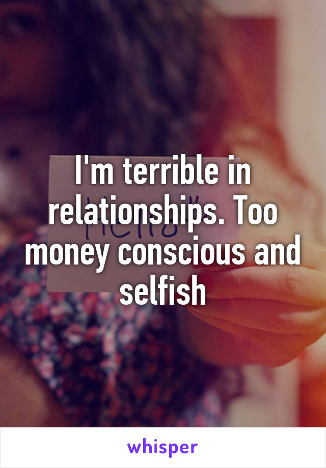 I'm terrible in relationships. Too money conscious and selfish