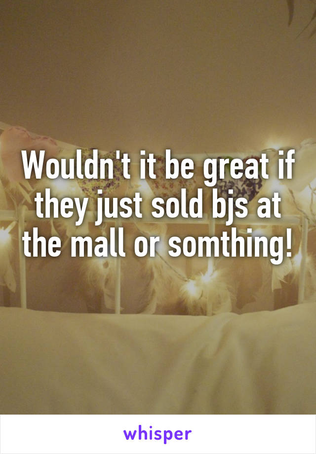 Wouldn't it be great if they just sold bjs at the mall or somthing! 