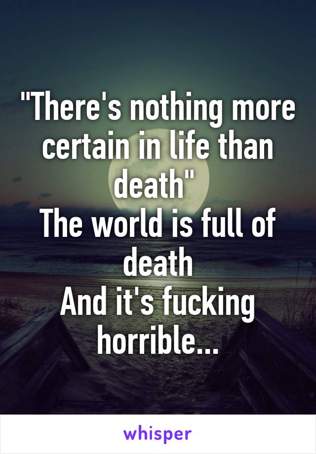 "There's nothing more certain in life than death" 
The world is full of death
And it's fucking horrible...