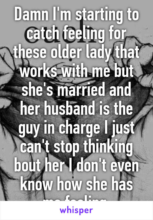 Damn I'm starting to catch feeling for these older lady that works with me but she's married and her husband is the guy in charge I just can't stop thinking bout her I don't even know how she has me feeling 