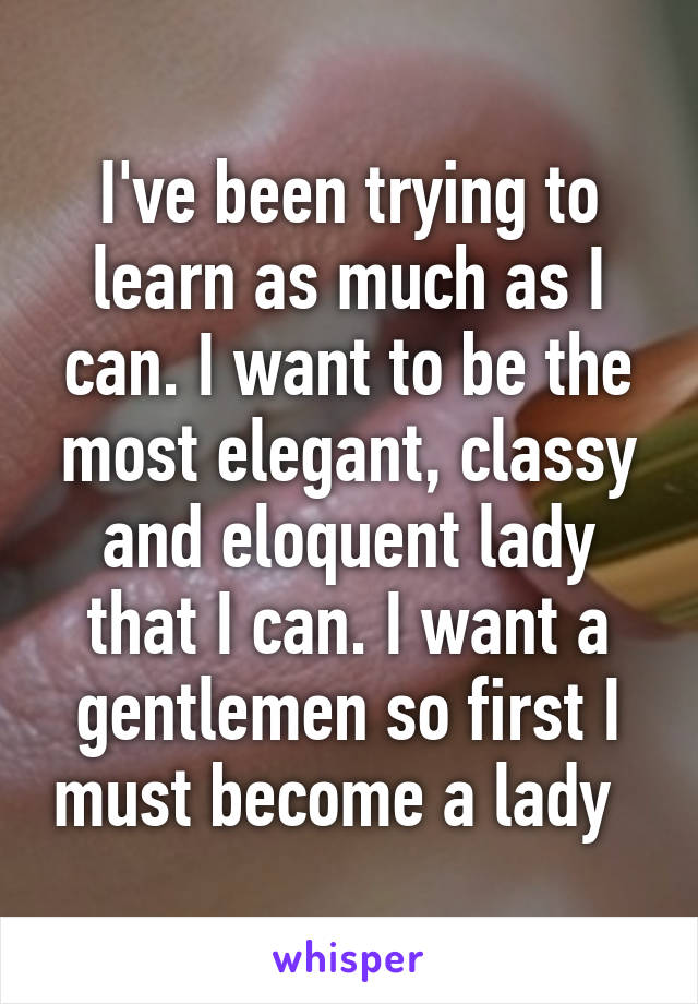 I've been trying to learn as much as I can. I want to be the most elegant, classy and eloquent lady that I can. I want a gentlemen so first I must become a lady  