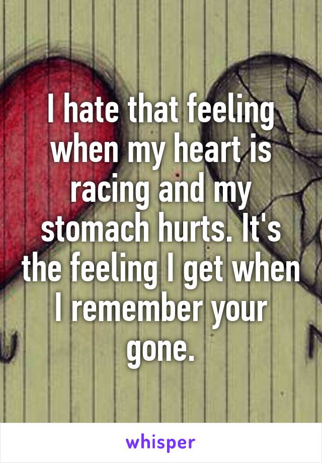 I hate that feeling when my heart is racing and my stomach hurts. It's the feeling I get when I remember your gone.