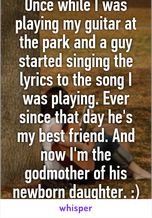 Once while I was playing my guitar at the park and a guy started singing the lyrics to the song I was playing. Ever since that day he's my best friend. And now I'm the godmother of his newborn daughter. :)
