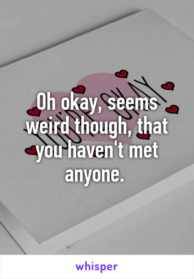 Oh okay, seems weird though, that you haven't met anyone. 