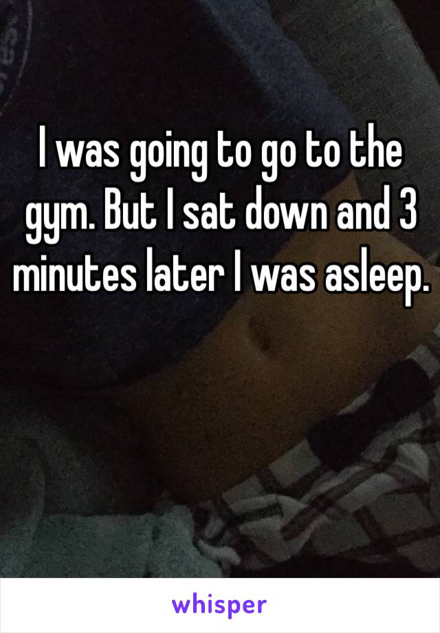 I was going to go to the gym. But I sat down and 3 minutes later I was asleep.
