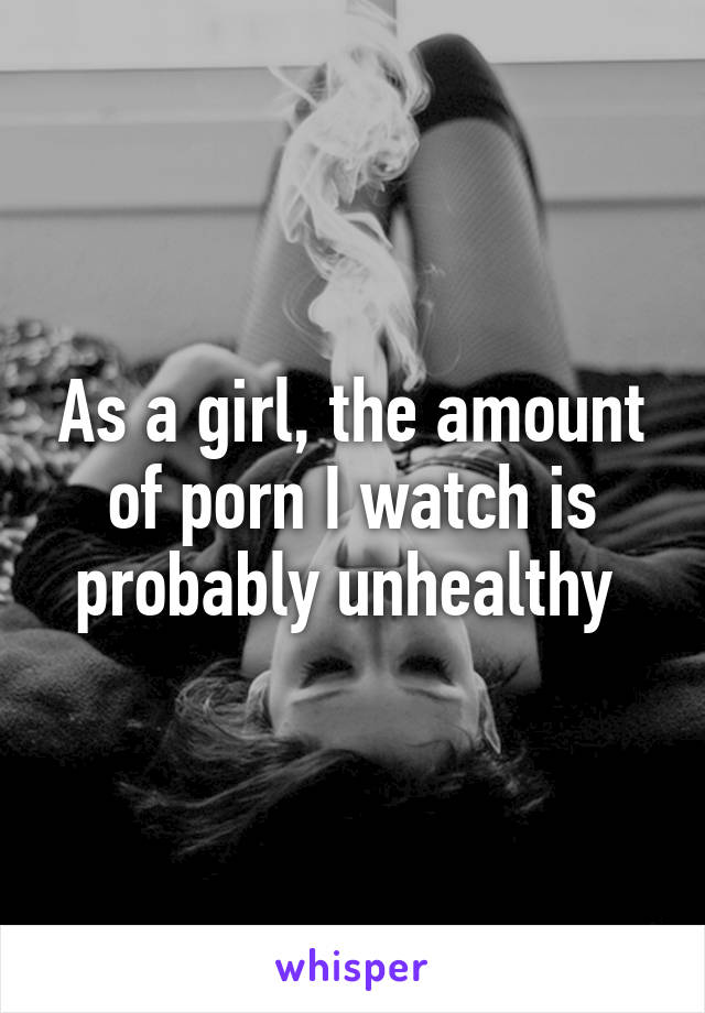 As a girl, the amount of porn I watch is probably unhealthy 