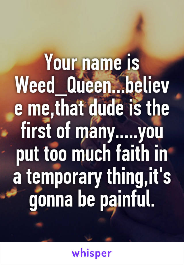 Your name is Weed_Queen...believe me,that dude is the first of many.....you put too much faith in a temporary thing,it's gonna be painful.