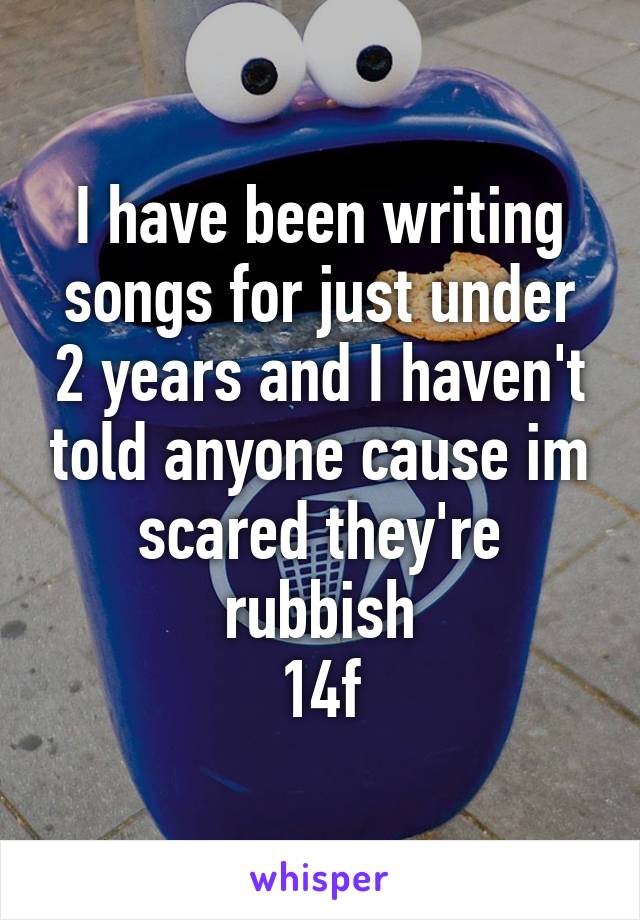 I have been writing songs for just under 2 years and I haven't told anyone cause im scared they're rubbish
14f