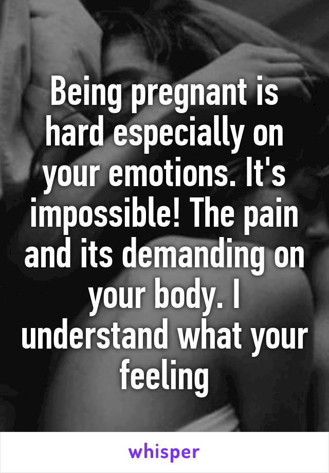 Being pregnant is hard especially on your emotions. It's impossible! The pain and its demanding on your body. I understand what your feeling