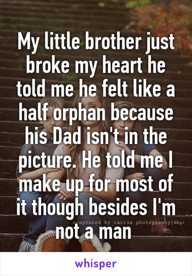 My little brother just broke my heart he told me he felt like a half orphan because his Dad isn't in the picture. He told me I make up for most of it though besides I'm not a man 