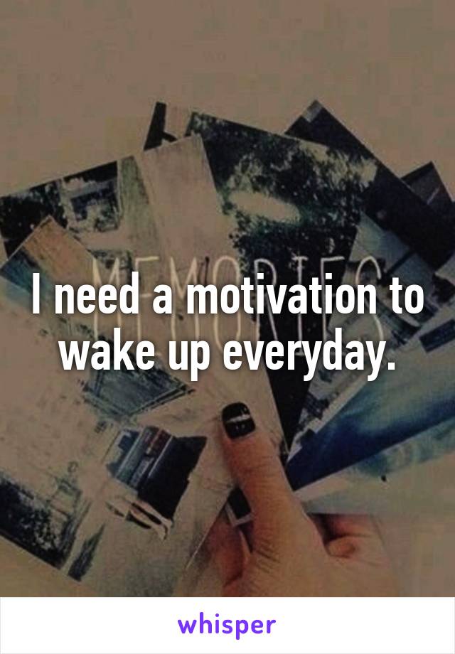 I need a motivation to wake up everyday.