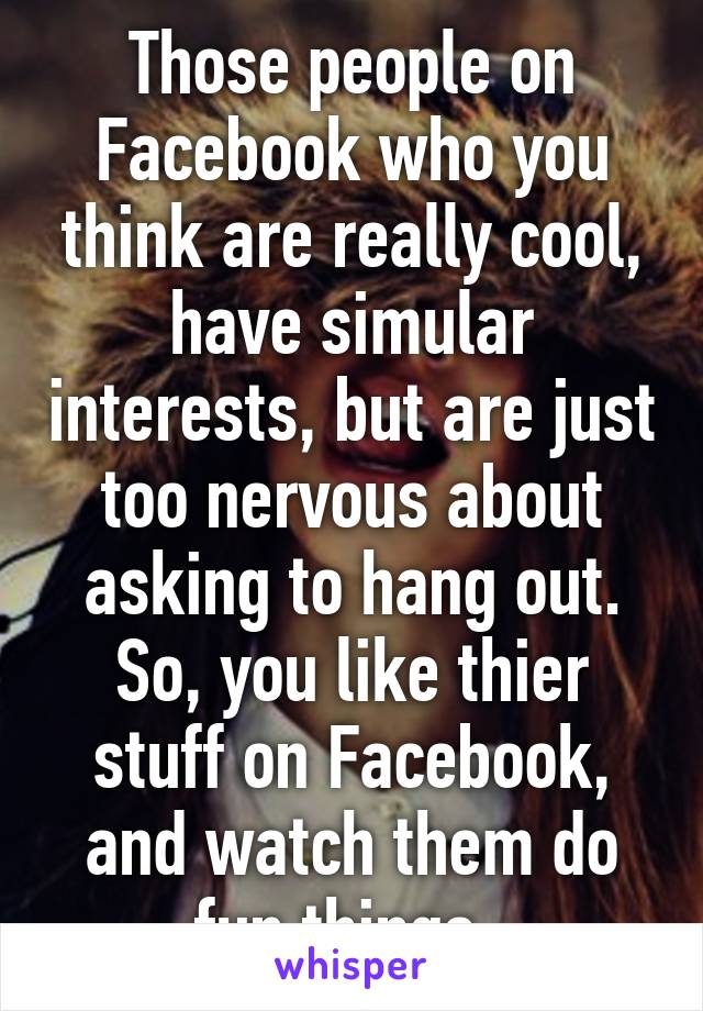 Those people on Facebook who you think are really cool, have simular interests, but are just too nervous about asking to hang out. So, you like thier stuff on Facebook, and watch them do fun things. 