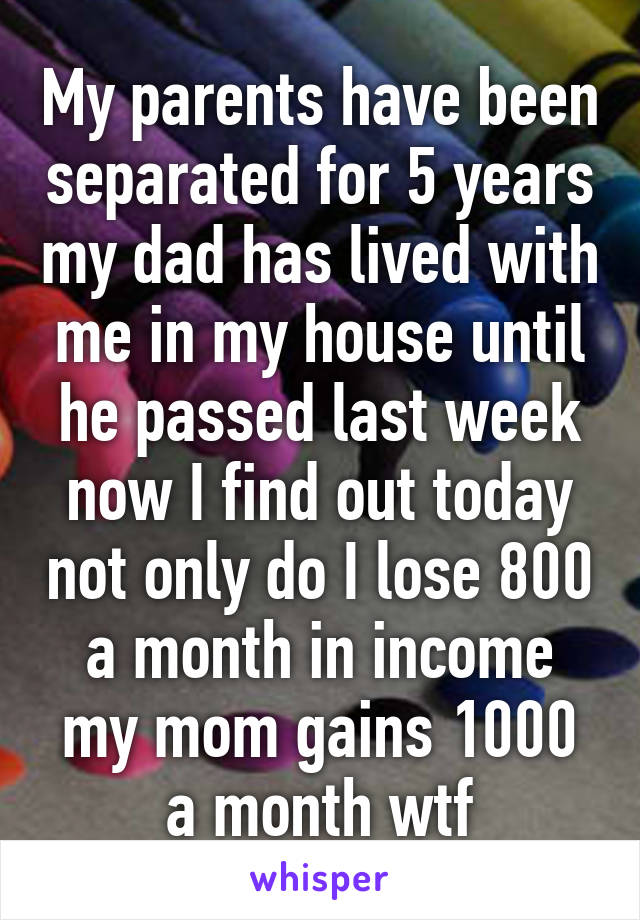 My parents have been separated for 5 years my dad has lived with me in my house until he passed last week now I find out today not only do I lose 800 a month in income my mom gains 1000 a month wtf