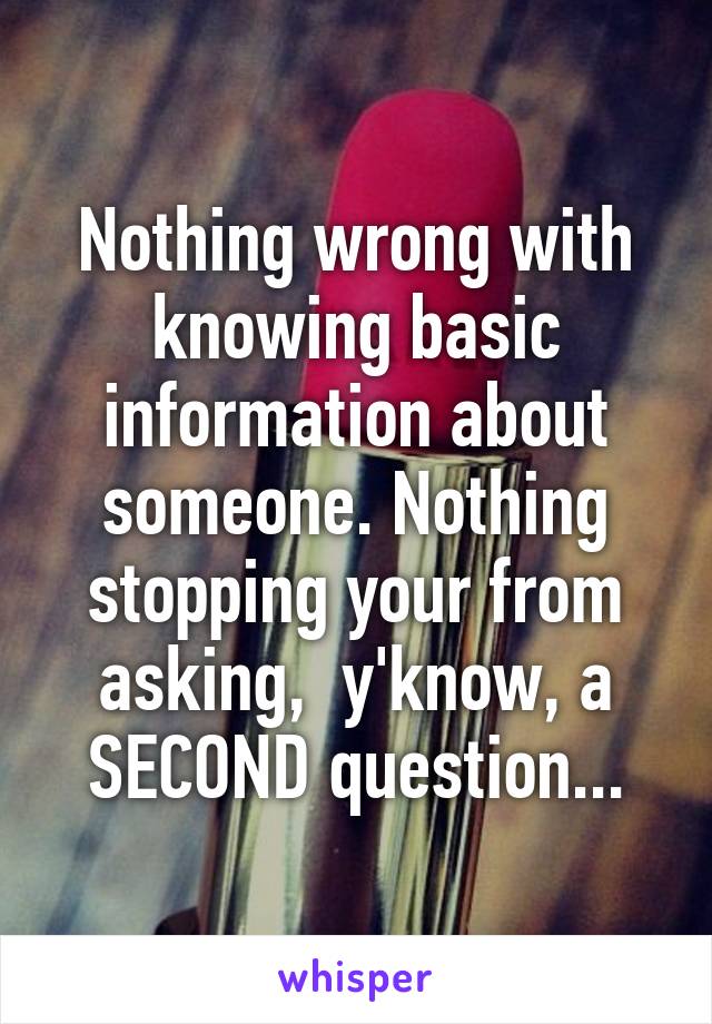 Nothing wrong with knowing basic information about someone. Nothing stopping your from asking,  y'know, a SECOND question...