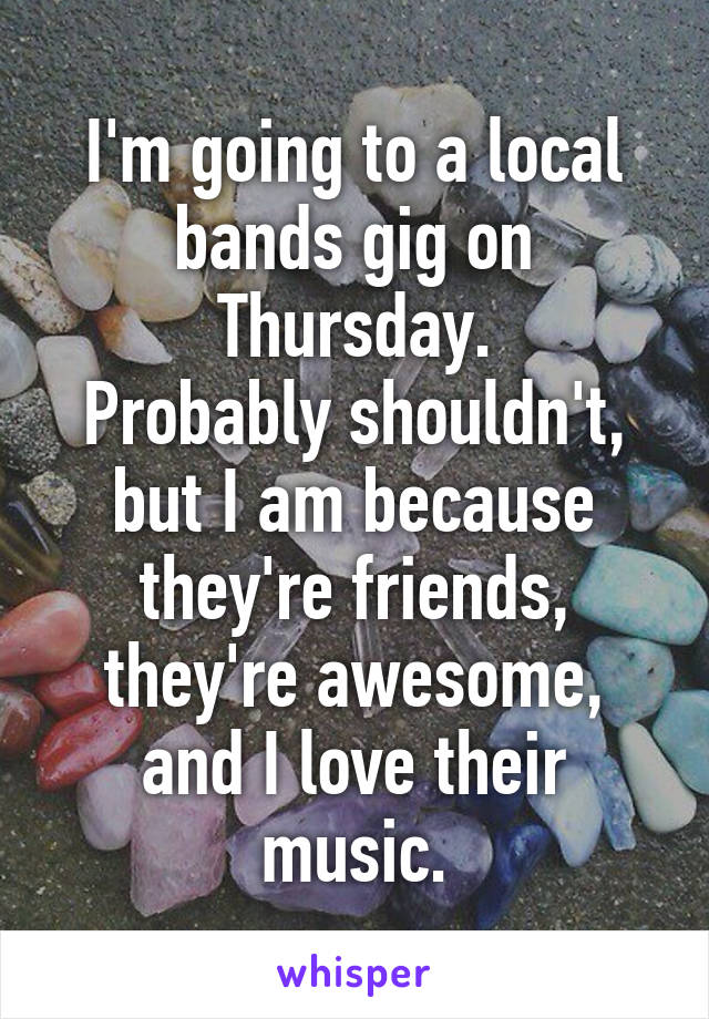 I'm going to a local bands gig on Thursday.
Probably shouldn't, but I am because they're friends, they're awesome, and I love their music.