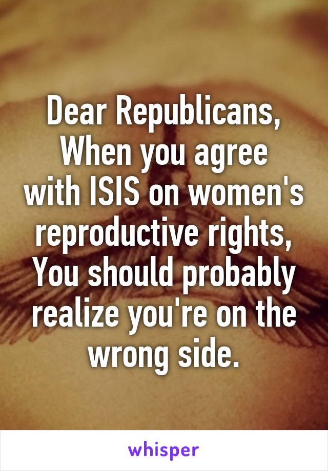 Dear Republicans,
When you agree with ISIS on women's reproductive rights,
You should probably realize you're on the wrong side.