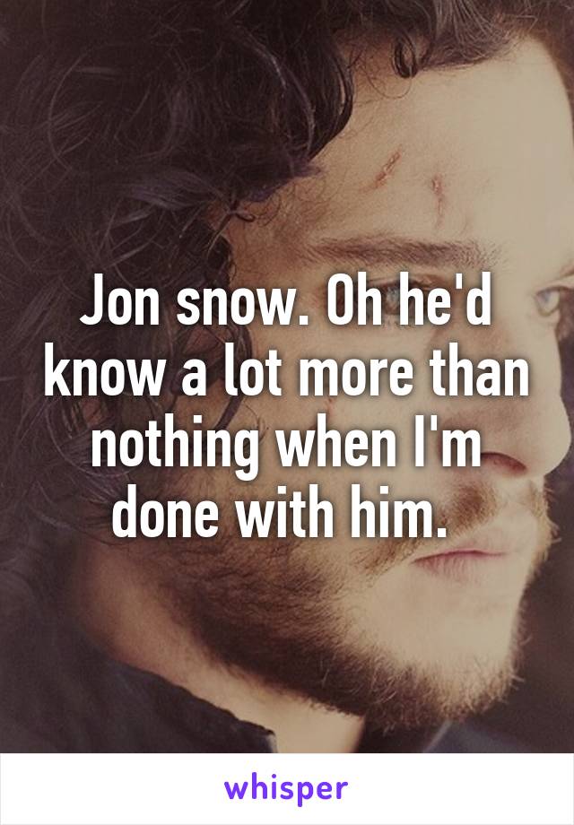 Jon snow. Oh he'd know a lot more than nothing when I'm done with him. 