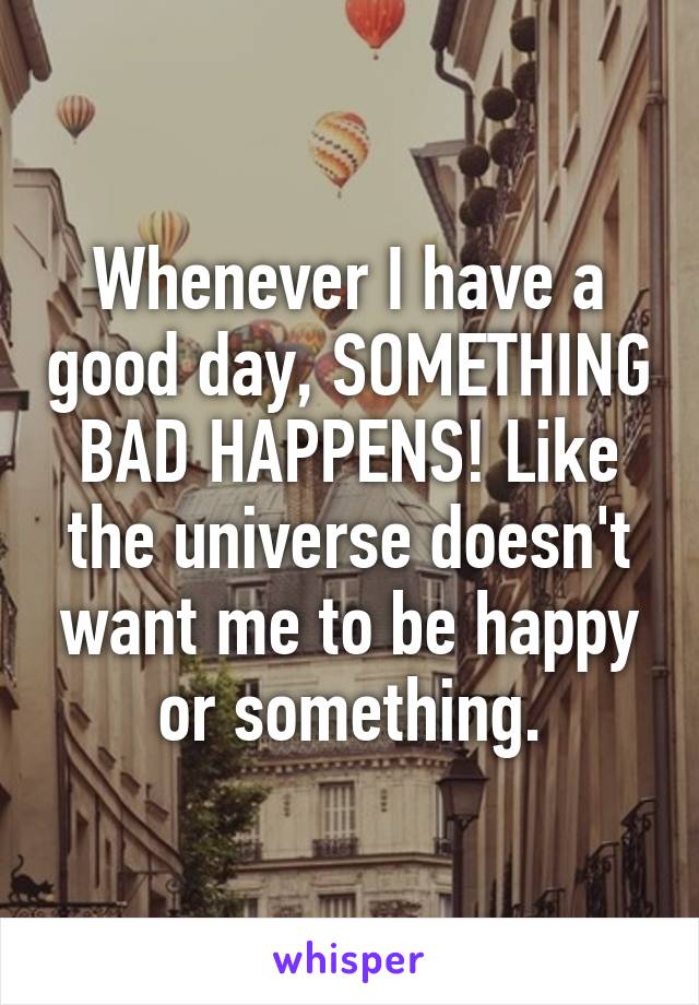 Whenever I have a good day, SOMETHING BAD HAPPENS! Like the universe doesn't want me to be happy or something.