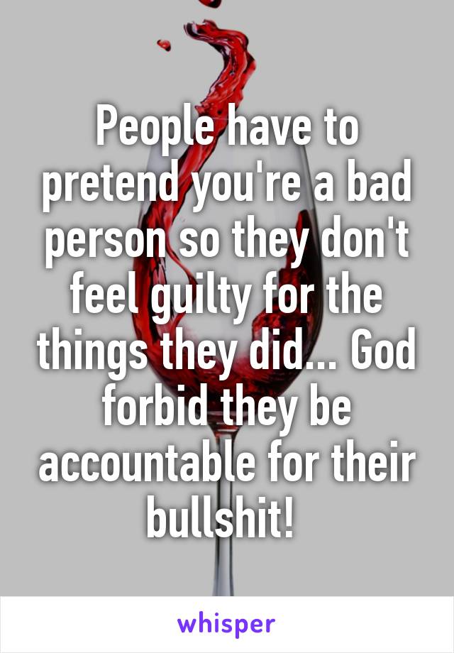 People have to pretend you're a bad person so they don't feel guilty for the things they did... God forbid they be accountable for their bullshit! 