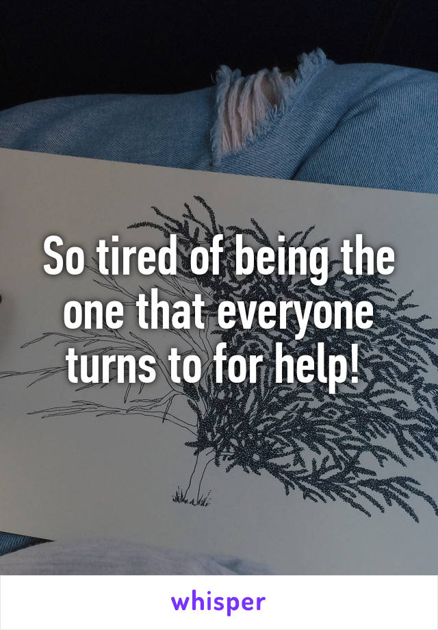 So tired of being the one that everyone turns to for help! 