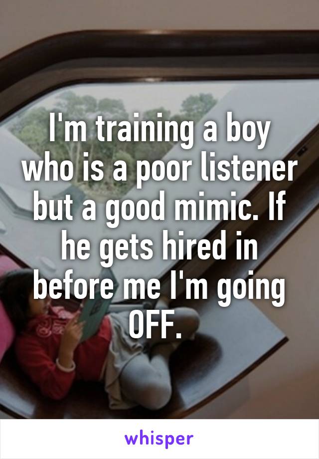 I'm training a boy who is a poor listener but a good mimic. If he gets hired in before me I'm going OFF. 