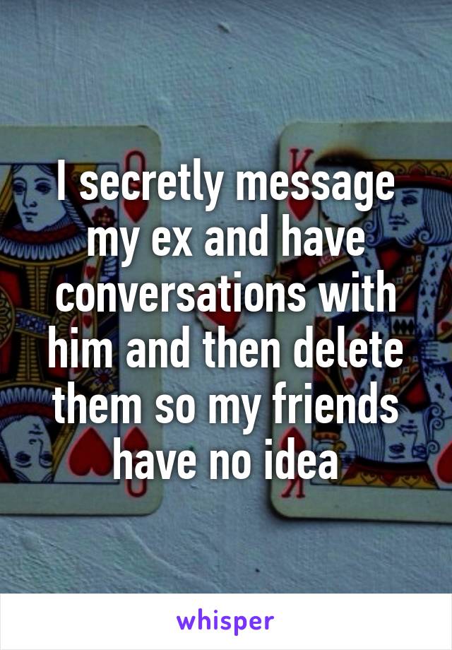 I secretly message my ex and have conversations with him and then delete them so my friends have no idea