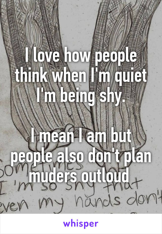 I love how people think when I'm quiet I'm being shy.

I mean I am but people also don't plan muders outloud 