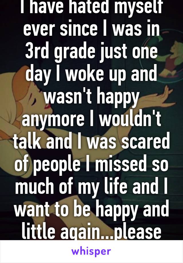 I have hated myself ever since I was in 3rd grade just one day I woke up and wasn't happy anymore I wouldn't talk and I was scared of people I missed so much of my life and I want to be happy and little again...please please help me